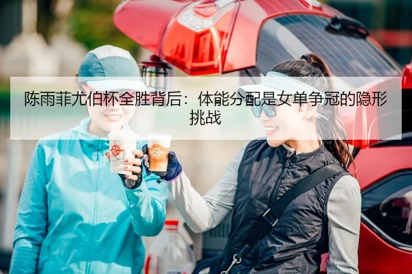 陈雨菲尤伯杯全胜背后：体能分配是女单争冠的隐形挑战