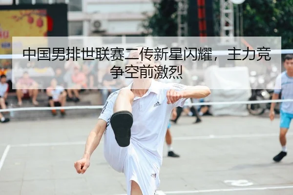 中国男排世联赛二传新星闪耀，主力竞争空前激烈