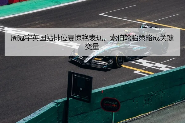 周冠宇英国站排位赛惊艳表现，索伯轮胎策略成关键变量