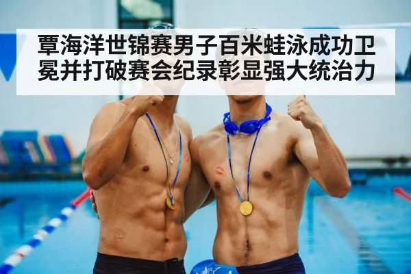 覃海洋世锦赛男子百米蛙泳成功卫冕并打破赛会纪录彰显强大统治力
